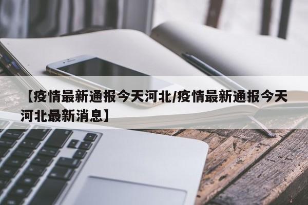 【疫情最新通报今天河北/疫情最新通报今天河北最新消息】