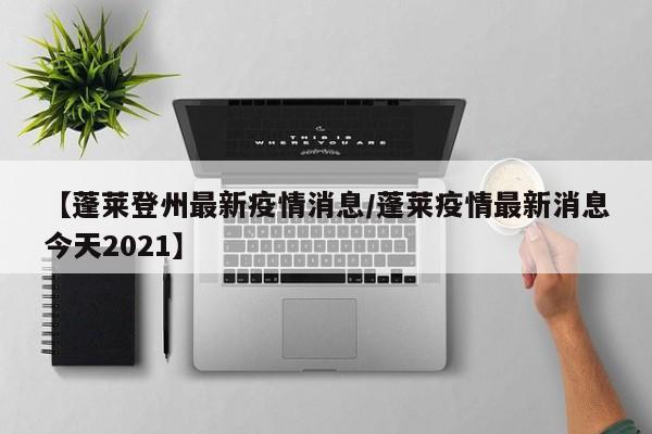 【蓬莱登州最新疫情消息/蓬莱疫情最新消息今天2021】