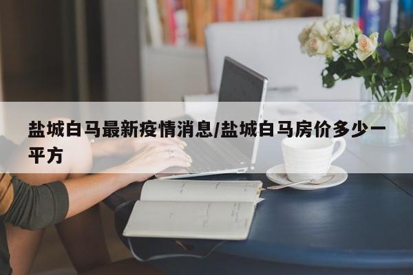盐城白马最新疫情消息/盐城白马房价多少一平方