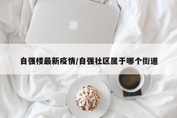 自强楼最新疫情/自强社区属于哪个街道