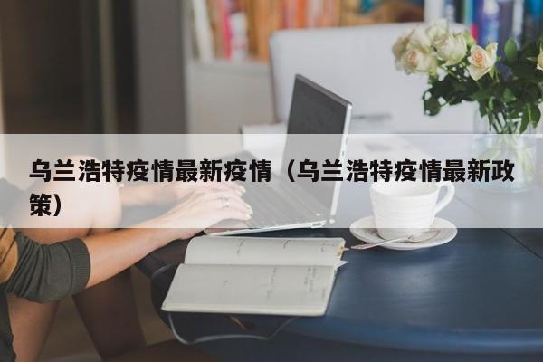 乌兰浩特疫情最新疫情(乌兰浩特疫情最新政策)