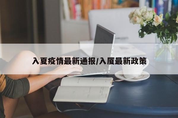 入夏疫情最新通报/入厦最新政策