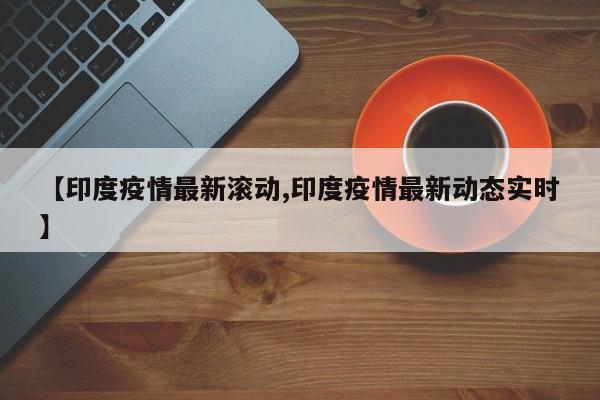 【印度疫情最新滚动,印度疫情最新动态实时】