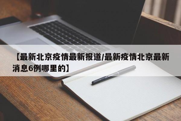 【最新北京疫情最新报道/最新疫情北京最新消息6例哪里的】