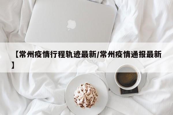 【常州疫情行程轨迹最新/常州疫情通报最新】