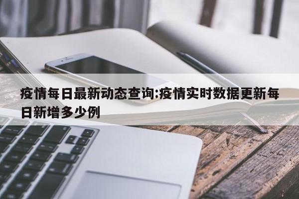 疫情每日最新动态查询:疫情实时数据更新每日新增多少例