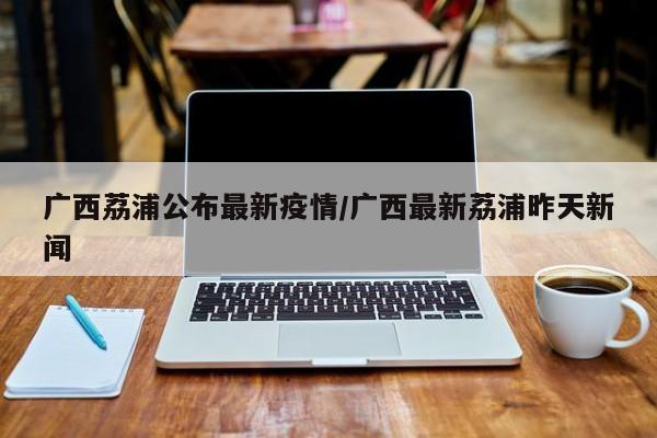 广西荔浦公布最新疫情/广西最新荔浦昨天新闻