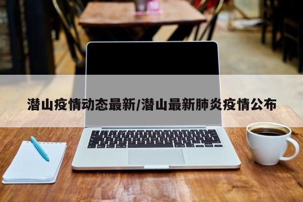 潜山疫情动态最新/潜山最新肺炎疫情公布