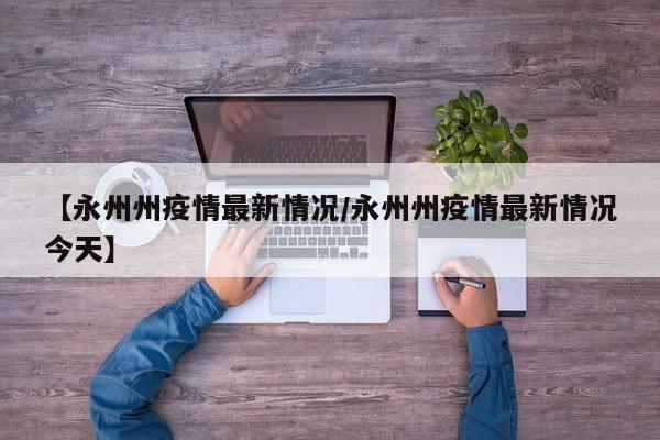 【永州州疫情最新情况/永州州疫情最新情况今天】