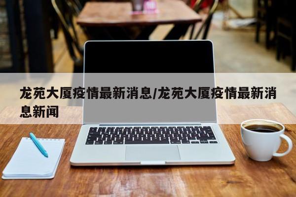 龙苑大厦疫情最新消息/龙苑大厦疫情最新消息新闻
