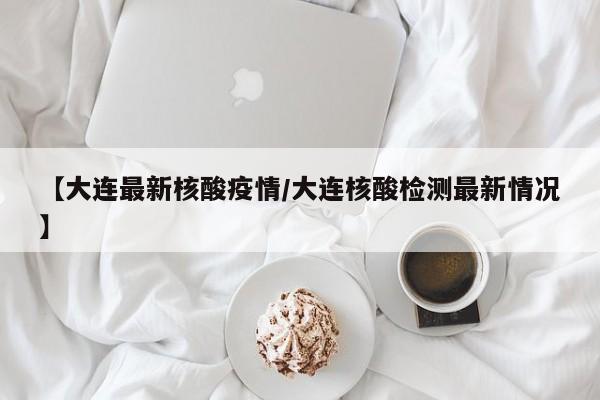 【大连最新核酸疫情/大连核酸检测最新情况】