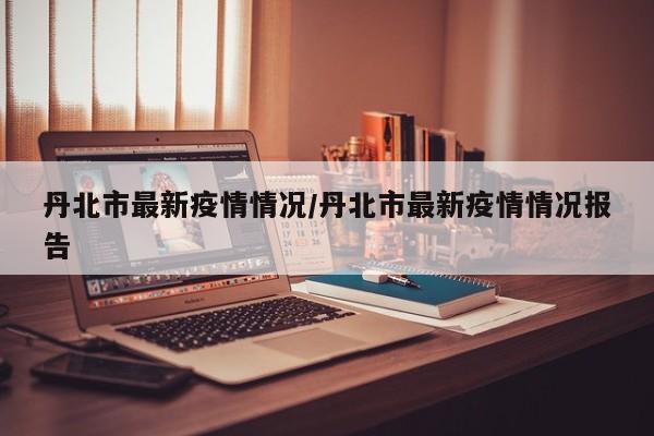 丹北市最新疫情情况/丹北市最新疫情情况报告