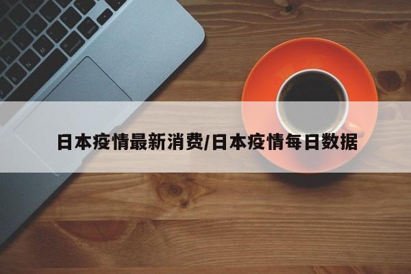 日本疫情最新消费/日本疫情每日数据