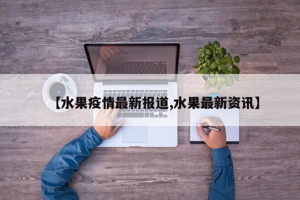 【水果疫情最新报道,水果最新资讯】