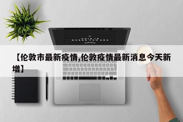 【伦敦市最新疫情,伦敦疫情最新消息今天新增】