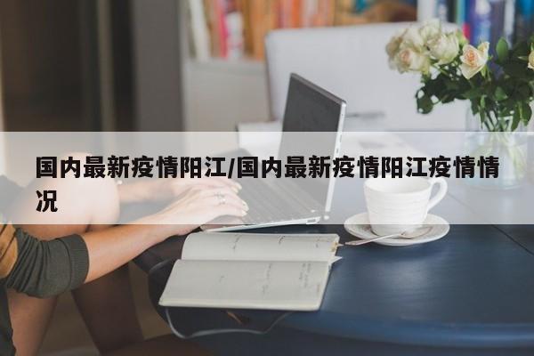 国内最新疫情阳江/国内最新疫情阳江疫情情况