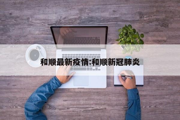和顺最新疫情:和顺新冠肺炎