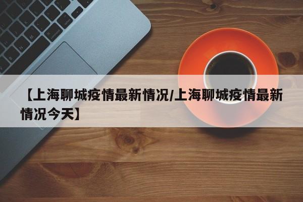【上海聊城疫情最新情况/上海聊城疫情最新情况今天】