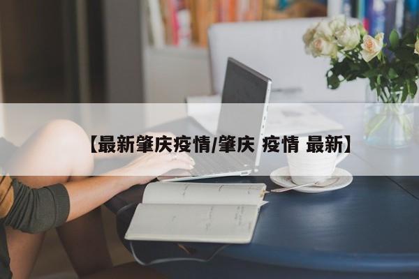 【最新肇庆疫情/肇庆 疫情 最新】
