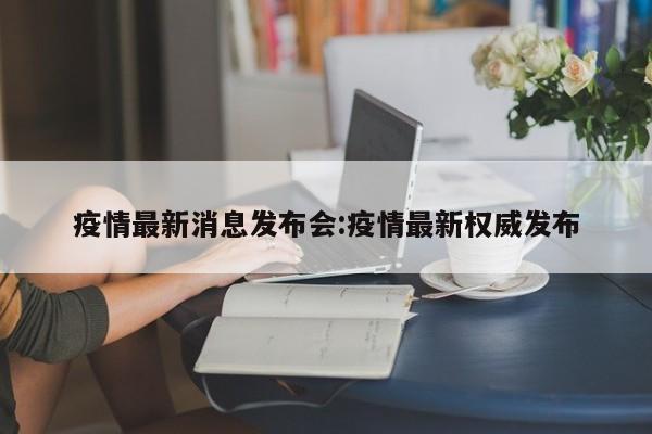 疫情最新消息发布会:疫情最新权威发布