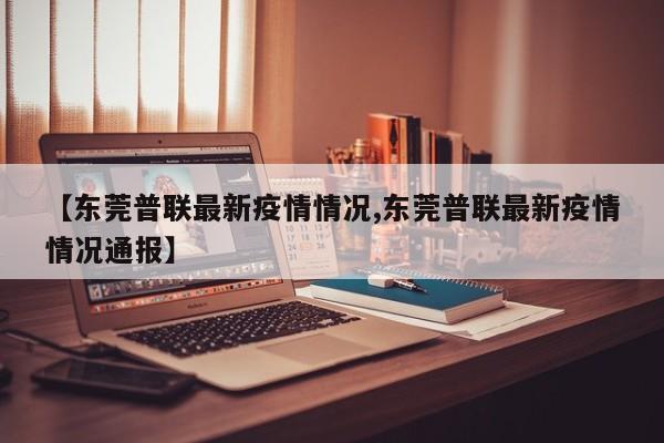 【东莞普联最新疫情情况,东莞普联最新疫情情况通报】