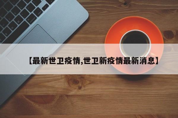 【最新世卫疫情,世卫新疫情最新消息】