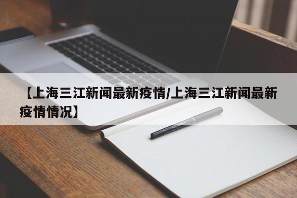 【上海三江新闻最新疫情/上海三江新闻最新疫情情况】