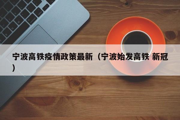 宁波高铁疫情政策最新(宁波始发高铁 新冠)