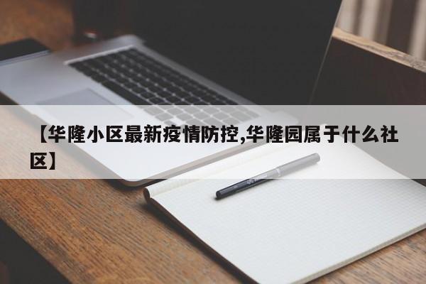 【华隆小区最新疫情防控,华隆园属于什么社区】