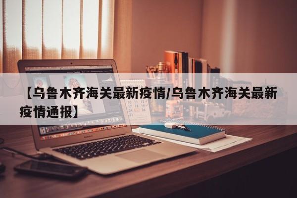 【乌鲁木齐海关最新疫情/乌鲁木齐海关最新疫情通报】