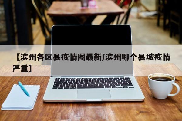 【滨州各区县疫情图最新/滨州哪个县城疫情严重】