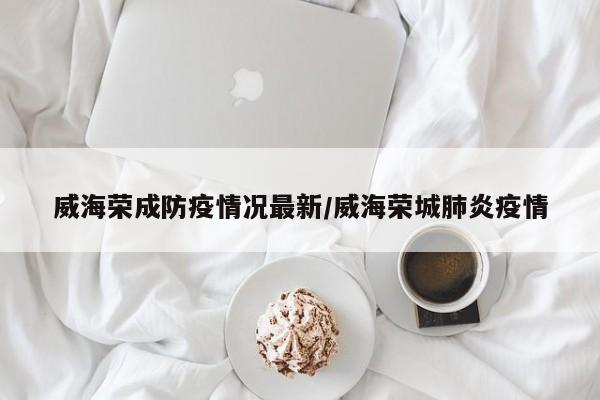 威海荣成防疫情况最新/威海荣城肺炎疫情