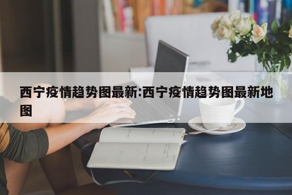 西宁疫情趋势图最新:西宁疫情趋势图最新地图