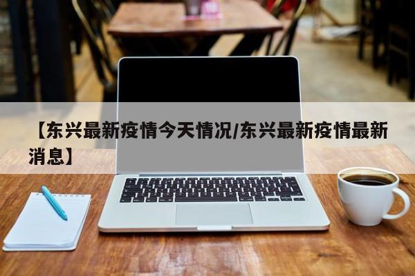 【东兴最新疫情今天情况/东兴最新疫情最新消息】
