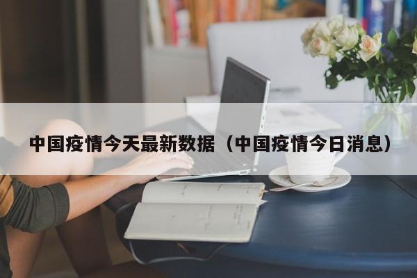 中国疫情今天最新数据(中国疫情今日消息)