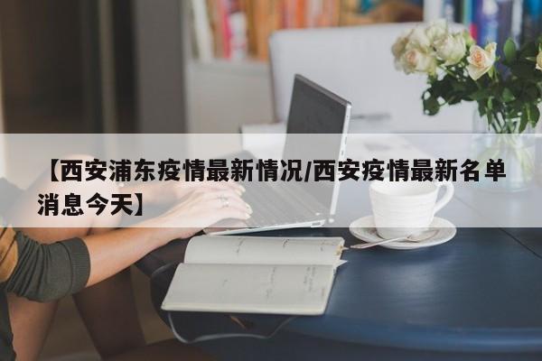 【西安浦东疫情最新情况/西安疫情最新名单消息今天】