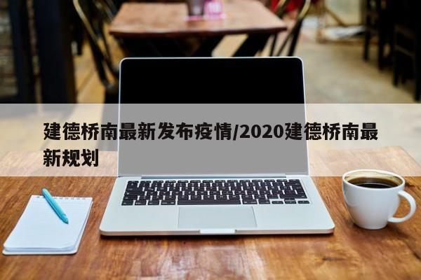 建德桥南最新发布疫情/2020建德桥南最新规划