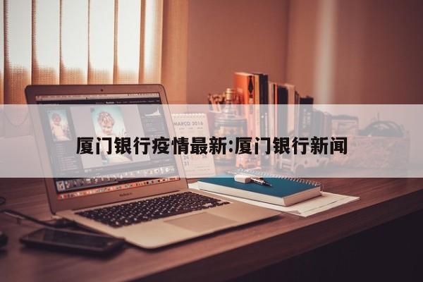 厦门银行疫情最新:厦门银行新闻