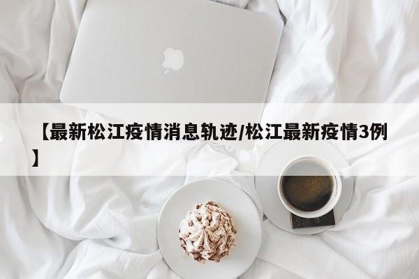 【最新松江疫情消息轨迹/松江最新疫情3例】