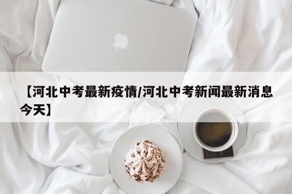 【河北中考最新疫情/河北中考新闻最新消息今天】