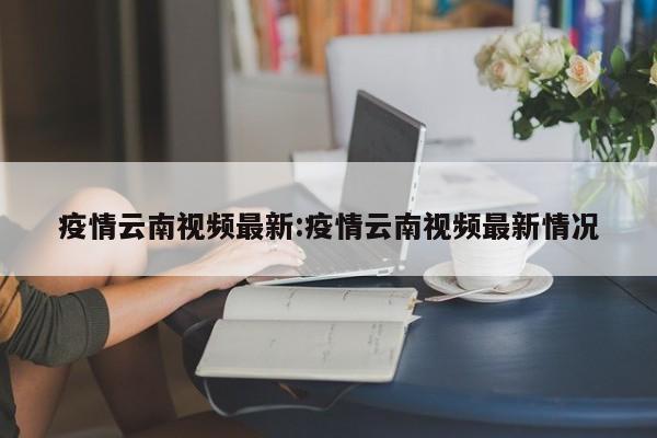 疫情云南视频最新:疫情云南视频最新情况