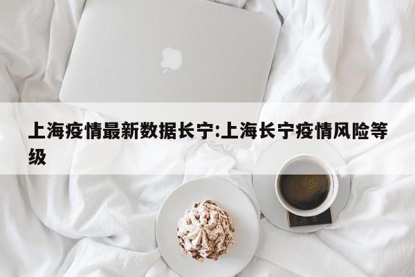 上海疫情最新数据长宁:上海长宁疫情风险等级