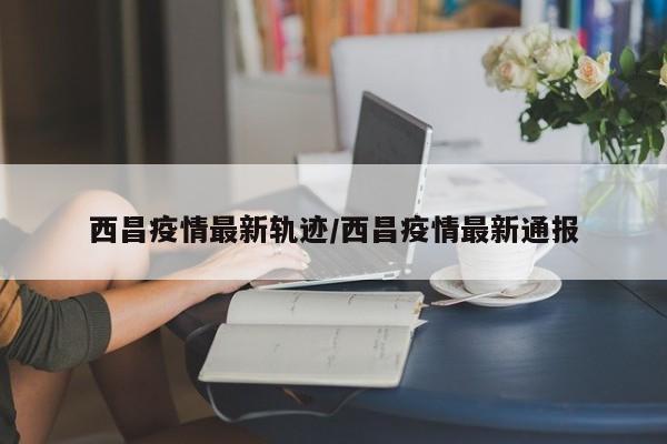 西昌疫情最新轨迹/西昌疫情最新通报