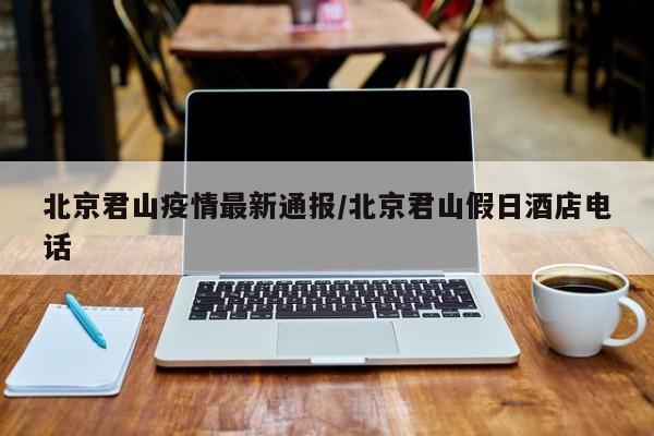 北京君山疫情最新通报/北京君山假日酒店电话